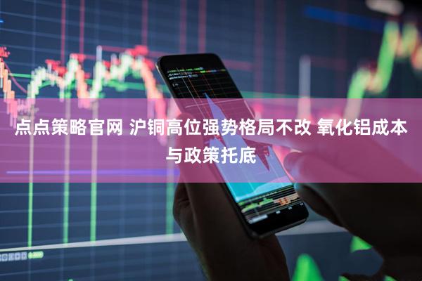 点点策略官网 沪铜高位强势格局不改 氧化铝成本与政策托底